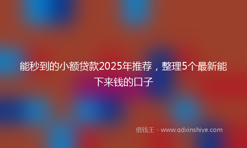 能秒到的小额贷款2025年推荐，整理5个最新能下来钱的口子
