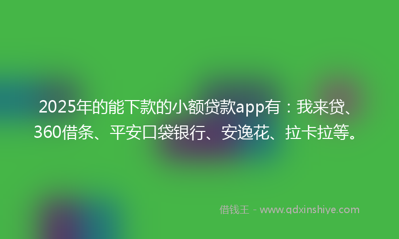 2025年的能下款的小额贷款app有：我来贷、360借条、平安口袋银行、安逸花、拉卡拉等。