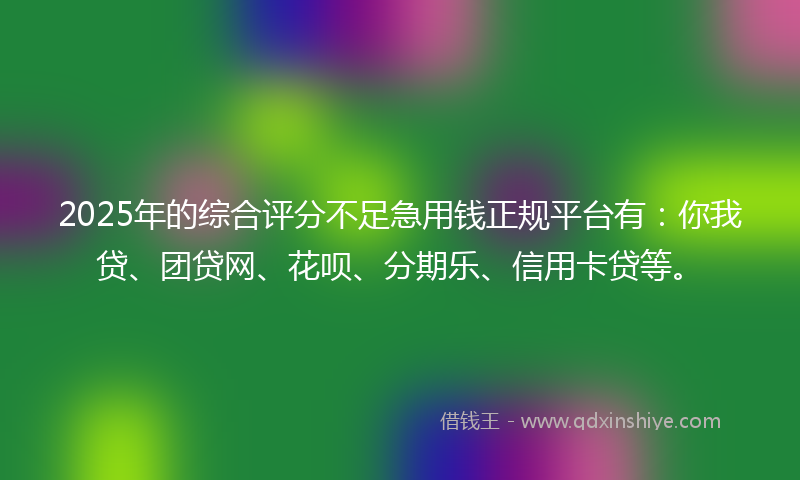 2025年的综合评分不足急用钱正规平台有：你我贷、团贷网、花呗、分期乐、信用卡贷等。