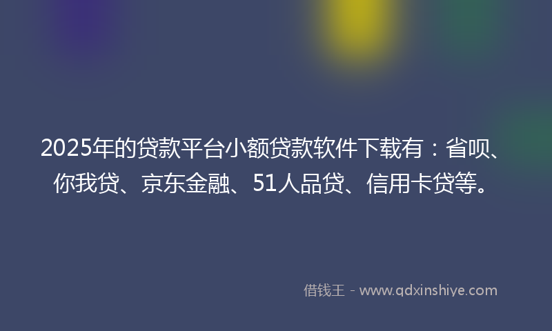 2025年的贷款平台小额贷款软件下载有：省呗、你我贷、京东金融、51人品贷、信用卡贷等。