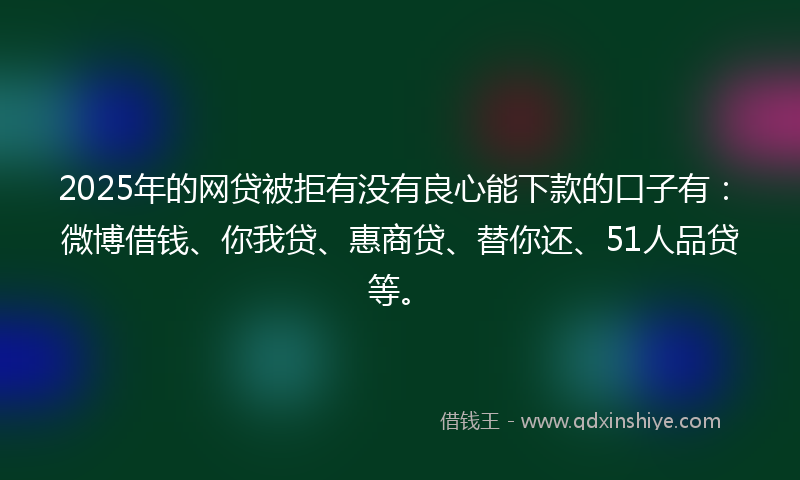 2025年的网贷被拒有没有良心能下款的口子有：微博借钱、你我贷、惠商贷、替你还、51人品贷等。