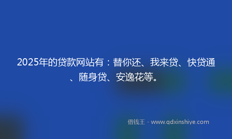 2025年的贷款网站有：替你还、我来贷、快贷通、随身贷、安逸花等。