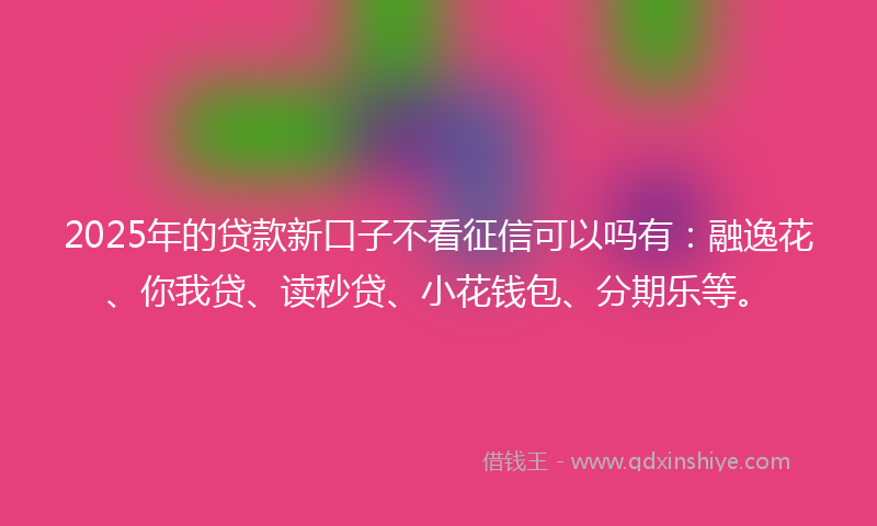 2025年的贷款新口子不看征信可以吗有：融逸花、你我贷、读秒贷、小花钱包、分期乐等。
