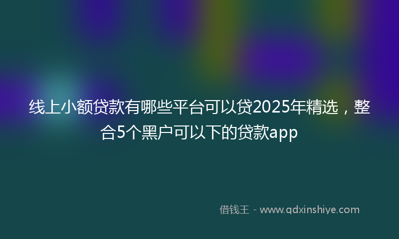 线上小额贷款有哪些平台可以贷2025年精选，整合5个黑户可以下的贷款app