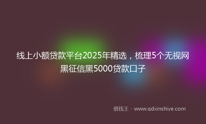 线上小额贷款平台2025年精选，梳理5个无视网黑征信黑5000贷款口子