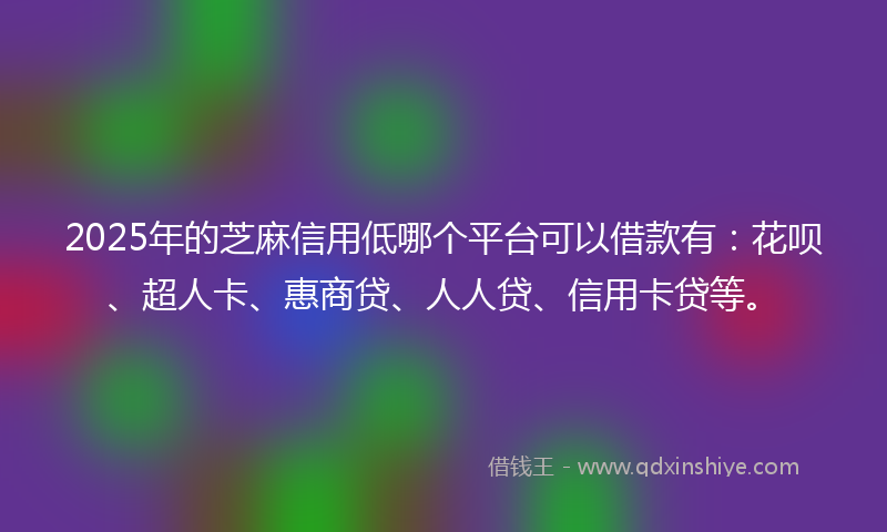 2025年的芝麻信用低哪个平台可以借款有：花呗、超人卡、惠商贷、人人贷、信用卡贷等。