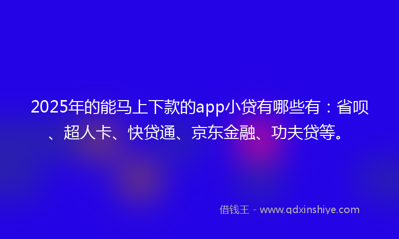 2025年的能马上下款的app小贷有哪些有：省呗、超人卡、快贷通、京东金融、功夫贷等。