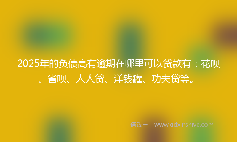 2025年的负债高有逾期在哪里可以贷款有：花呗、省呗、人人贷、洋钱罐、功夫贷等。