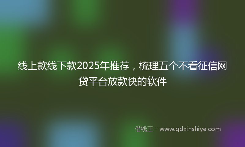 线上款线下款2025年推荐，梳理五个不看征信网贷平台放款快的软件