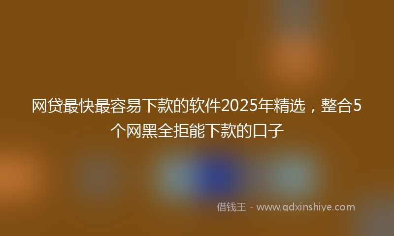 网贷最快最容易下款的软件2025年精选，整合5个网黑全拒能下款的口子