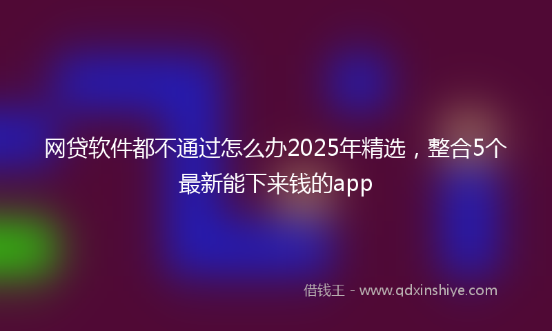 网贷软件都不通过怎么办2025年精选，整合5个最新能下来钱的app