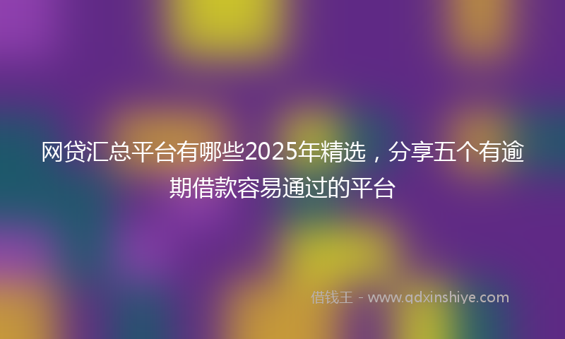 网贷汇总平台有哪些2025年精选，分享五个有逾期借款容易通过的平台