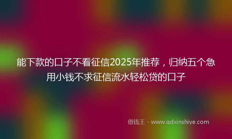 能下款的口子不看征信2025年推荐，归纳五个急用小钱不求征信流水轻松贷的口子