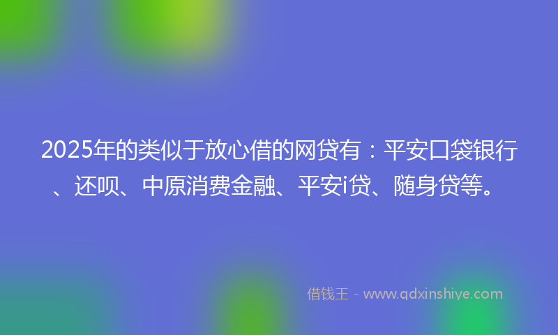 2025年的类似于放心借的网贷有：平安口袋银行、还呗、中原消费金融、平安i贷、随身贷等。