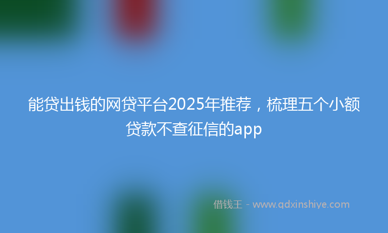 能贷出钱的网贷平台2025年推荐，梳理五个小额贷款不查征信的app