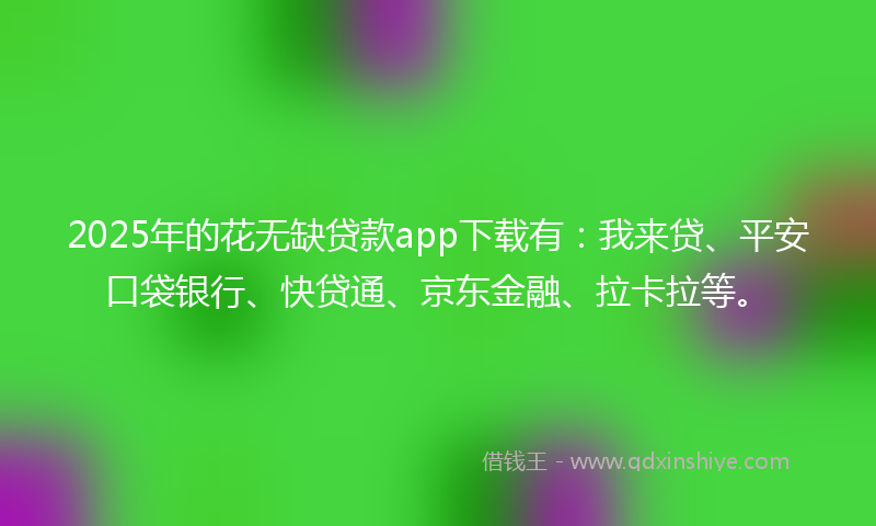 2025年的花无缺贷款app下载有：我来贷、平安口袋银行、快贷通、京东金融、拉卡拉等。