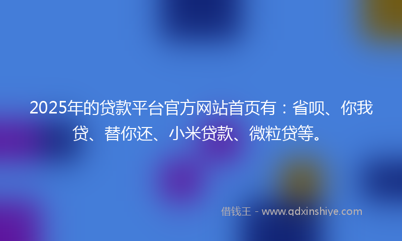 2025年的贷款平台官方网站首页有：省呗、你我贷、替你还、小米贷款、微粒贷等。