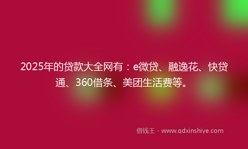 2025年的贷款大全网有：e微贷、融逸花、快贷通、360借条、美团生活费等。