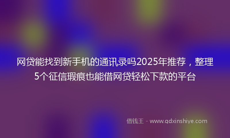 网贷能找到新手机的通讯录吗2025年推荐，整理5个征信瑕疵也能借网贷轻松下款的平台