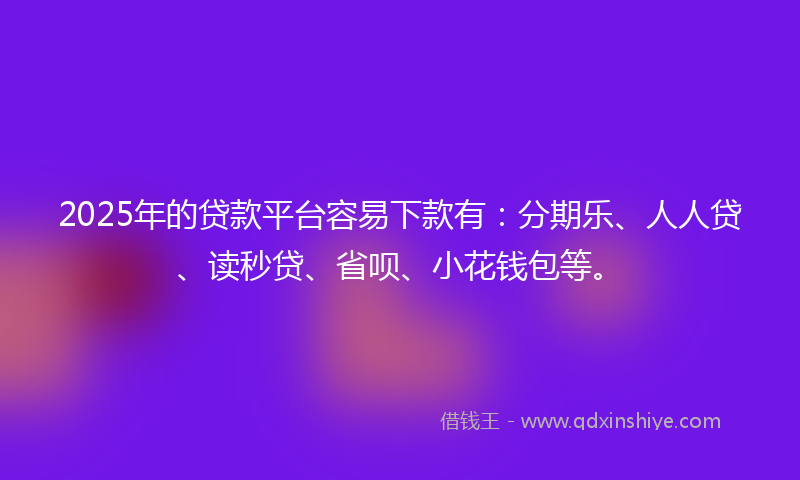 2025年的贷款平台容易下款有：分期乐、人人贷、读秒贷、省呗、小花钱包等。