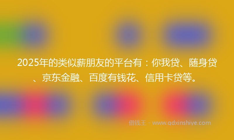 2025年的类似薪朋友的平台有：你我贷、随身贷、京东金融、百度有钱花、信用卡贷等。