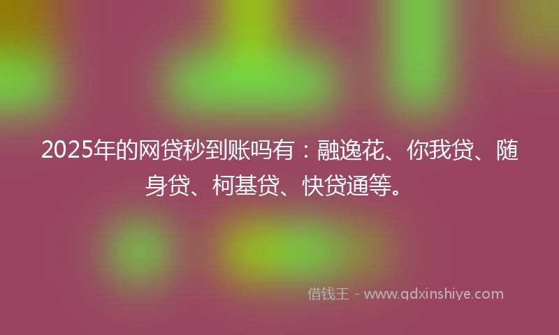 2025年的网贷秒到账吗有：融逸花、你我贷、随身贷、柯基贷、快贷通等。