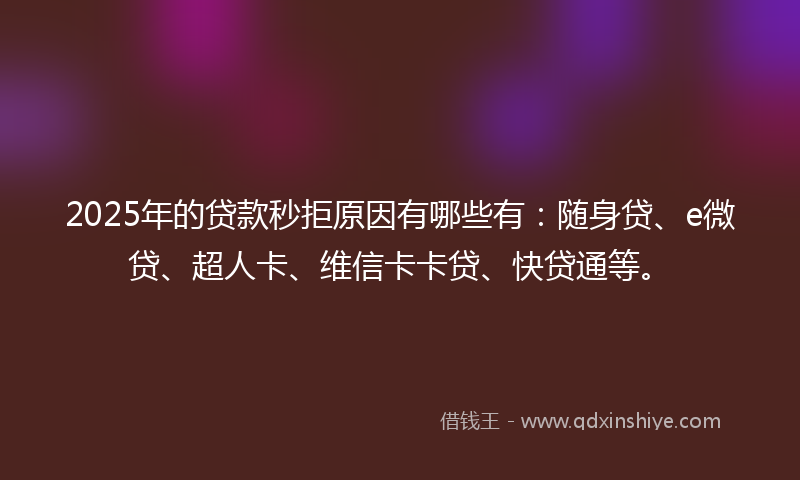 2025年的贷款秒拒原因有哪些有：随身贷、e微贷、超人卡、维信卡卡贷、快贷通等。