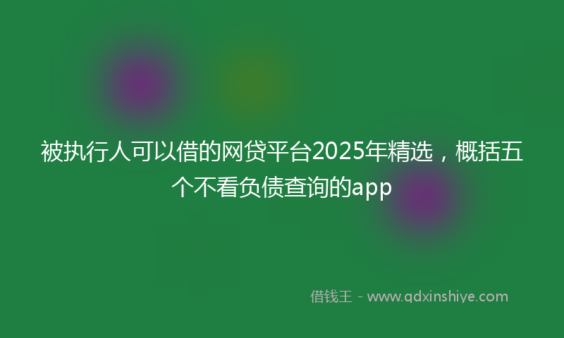 被执行人可以借的网贷平台2025年精选，概括五个不看负债查询的app