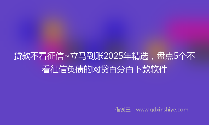贷款不看征信~立马到账2025年精选，盘点5个不看征信负债的网贷百分百下款软件