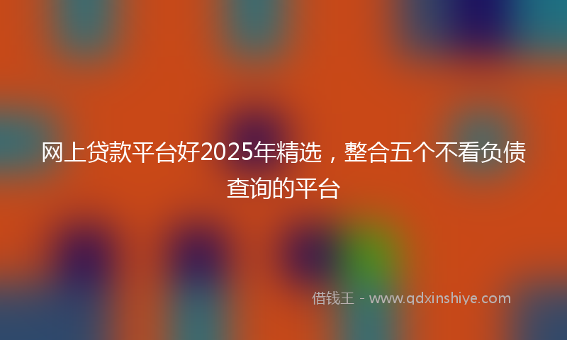 网上贷款平台好2025年精选，整合五个不看负债查询的平台