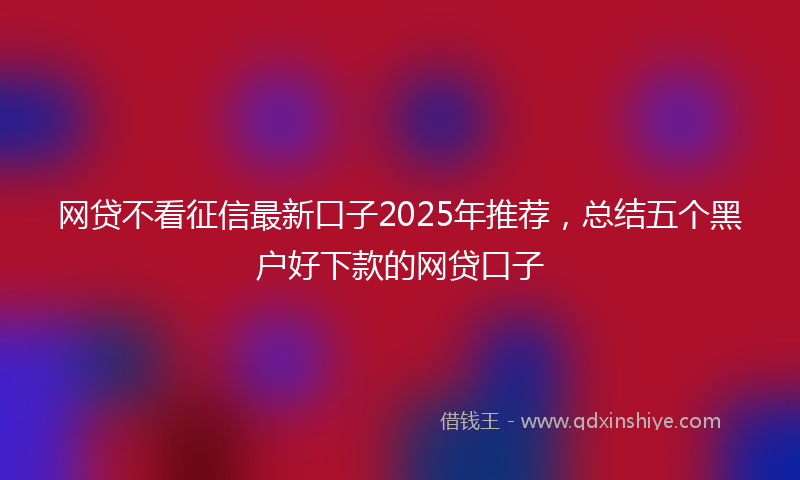 网贷不看征信最新口子2025年推荐，总结五个黑户好下款的网贷口子