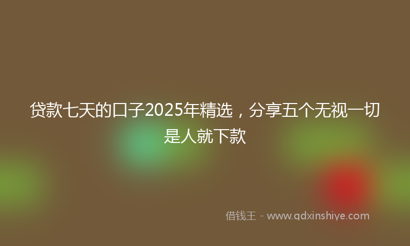 贷款七天的口子2025年精选，分享五个无视一切是人就下款