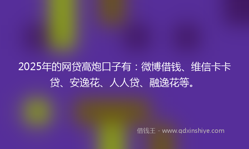 2025年的网贷高炮口子有：微博借钱、维信卡卡贷、安逸花、人人贷、融逸花等。