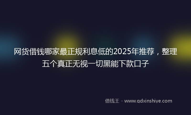 网货借钱哪家最正规利息低的2025年推荐，整理五个真正无视一切黑能下款口子