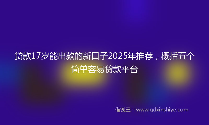 贷款17岁能出款的新口子2025年推荐，概括五个简单容易贷款平台
