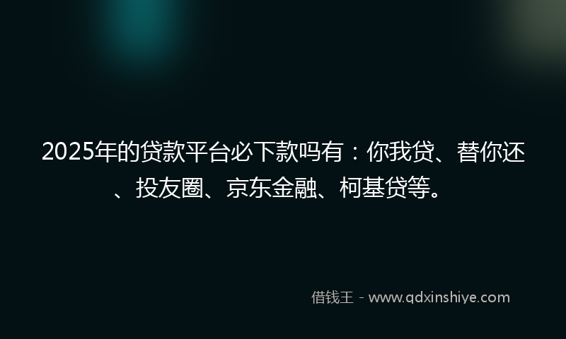 2025年的贷款平台必下款吗有：你我贷、替你还、投友圈、京东金融、柯基贷等。