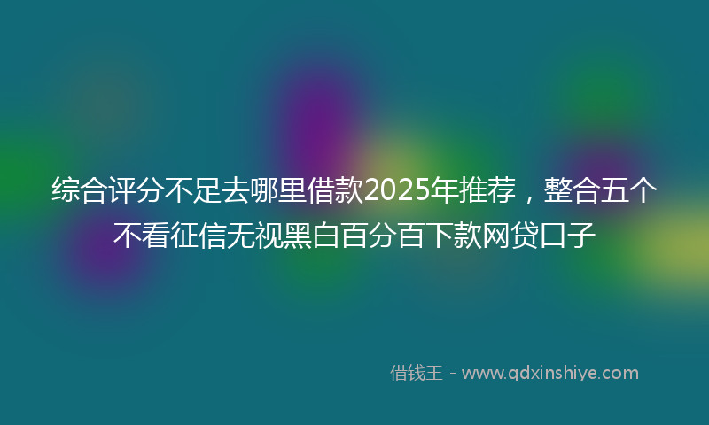 综合评分不足去哪里借款2025年推荐，整合五个不看征信无视黑白百分百下款网贷口子