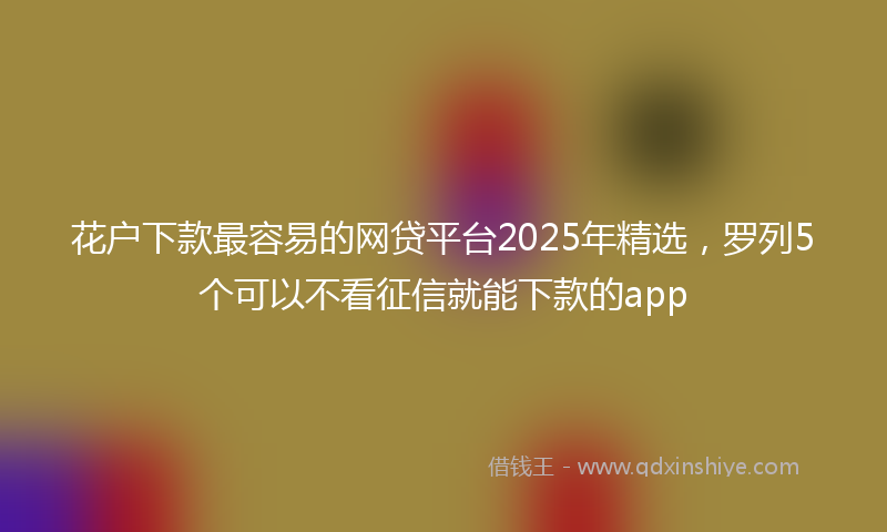 花户下款最容易的网贷平台2025年精选，罗列5个可以不看征信就能下款的app
