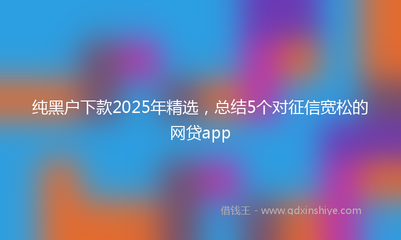 纯黑户下款2025年精选，总结5个对征信宽松的网贷app