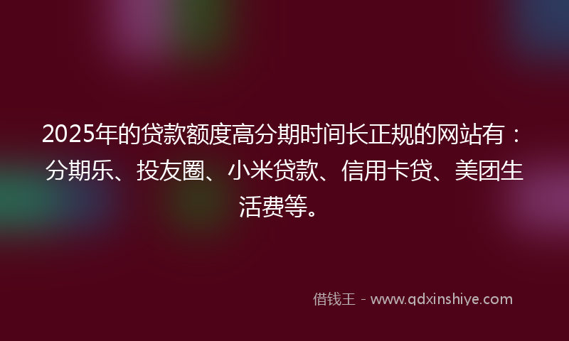 2025年的贷款额度高分期时间长正规的网站有：分期乐、投友圈、小米贷款、信用卡贷、美团生活费等。
