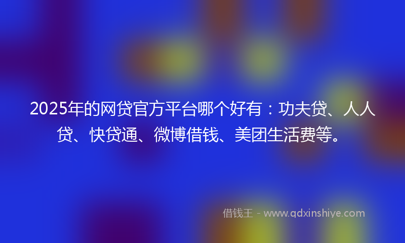 2025年的网贷官方平台哪个好有：功夫贷、人人贷、快贷通、微博借钱、美团生活费等。