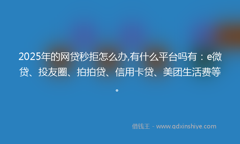 2025年的网贷秒拒怎么办,有什么平台吗有：e微贷、投友圈、拍拍贷、信用卡贷、美团生活费等。