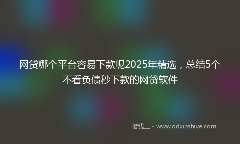 网贷哪个平台容易下款呢2025年精选，总结5个不看负债秒下款的网贷软件