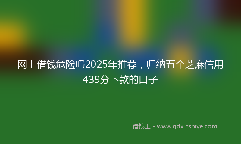 网上借钱危险吗2025年推荐，归纳五个芝麻信用439分下款的口子
