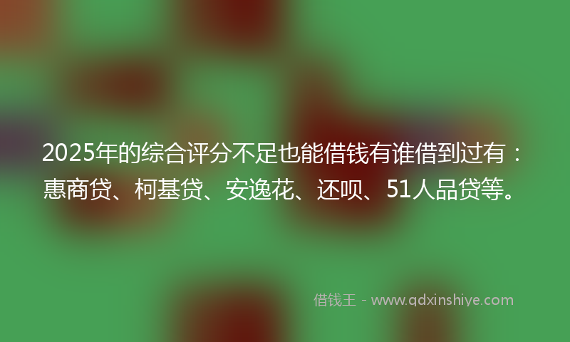 2025年的综合评分不足也能借钱有谁借到过有：惠商贷、柯基贷、安逸花、还呗、51人品贷等。