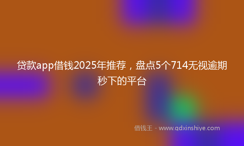 贷款app借钱2025年推荐，盘点5个714无视逾期秒下的平台