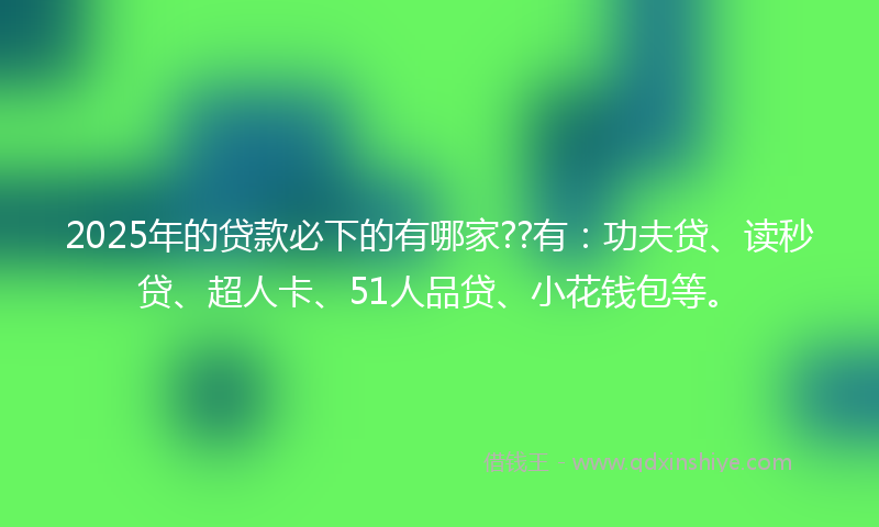 2025年的贷款必下的有哪家??有：功夫贷、读秒贷、超人卡、51人品贷、小花钱包等。