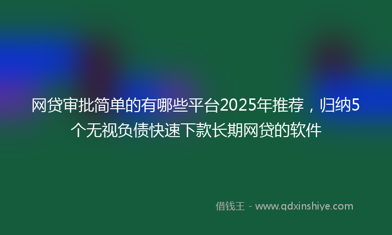 网贷审批简单的有哪些平台2025年推荐，归纳5个无视负债快速下款长期网贷的软件
