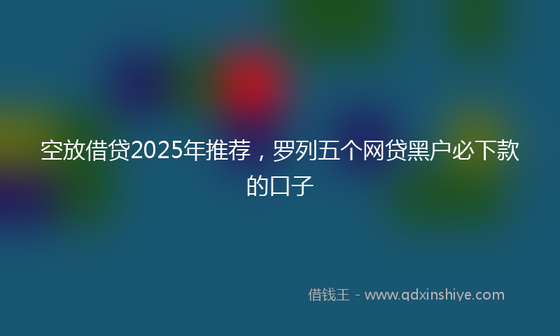 空放借贷2025年推荐，罗列五个网贷黑户必下款的口子