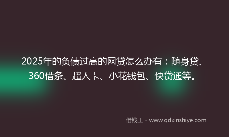 2025年的负债过高的网贷怎么办有：随身贷、360借条、超人卡、小花钱包、快贷通等。